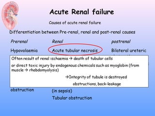 Acute Renal failure
                   Causes of acute renal failure

Differentiation between Pre-renal, renal and post-renal causes

Prerenal            Renal                          postrenal

Hypovolaemia        Acute tubular necrosis         Bilateral ureteric
Decreased active    Interstinal nephritis          obstruction
blood volume      Glomerular disease (acute        Unilateral ureteric
Decreased cardiac glomerulonephritis)              obstruction
output            Small vessel diease              Bladder outflow
Renovascular                                       obstruction
                    Intrarenal vasoconstriction
obstruction         (in sepsis)
                    Tubular obstruction
 