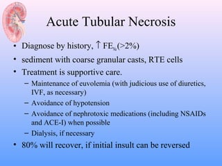 Acute Tubular Necrosis
• Diagnose by history, ↑ FENa (>2%)
• sediment with coarse granular casts, RTE cells
• Treatment is supportive care.
   – Maintenance of euvolemia (with judicious use of diuretics,
     IVF, as necessary)
   – Avoidance of hypotension
   – Avoidance of nephrotoxic medications (including NSAIDs
     and ACE-I) when possible
   – Dialysis, if necessary
• 80% will recover, if initial insult can be reversed
 