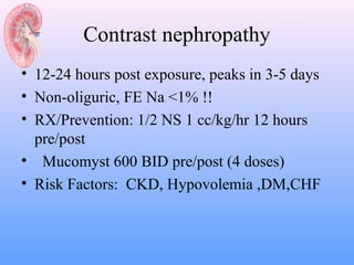 Contrast nephropathy
• 12-24 hours post exposure, peaks in 3-5 days
• Non-oliguric, FE Na <1% !!
• RX/Prevention: 1/2 NS 1 cc/kg/hr 12 hours
  pre/post
• Mucomyst 600 BID pre/post (4 doses)
• Risk Factors: CKD, Hypovolemia ,DM,CHF
 