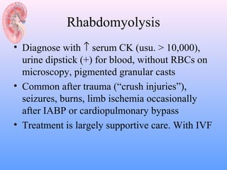 Rhabdomyolysis
• Diagnose with ↑ serum CK (usu. > 10,000),
  urine dipstick (+) for blood, without RBCs on
  microscopy, pigmented granular casts
• Common after trauma (“crush injuries”),
  seizures, burns, limb ischemia occasionally
  after IABP or cardiopulmonary bypass
• Treatment is largely supportive care. With IVF
 