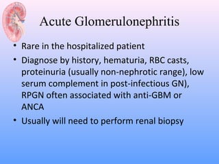 Acute Glomerulonephritis
• Rare in the hospitalized patient
• Diagnose by history, hematuria, RBC casts,
  proteinuria (usually non-nephrotic range), low
  serum complement in post-infectious GN),
  RPGN often associated with anti-GBM or
  ANCA
• Usually will need to perform renal biopsy
 