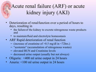 Acute renal failure (ARF) or acute
           kidney injury (AKI)
• Deterioration of renal function over a period of hours to
  days, resulting in
   • the failure of the kidney to excrete nitrogenous waste products
     and
   • to maintain fluid and electrolyte homeostasis
• ARF Rapid deterioration of renal function
   –   (increase of creatinine of >0.5 mg/dl in <72hrs.)
   –   “azotemia” (accumulation of nitrogenous wastes)
   –   elevated BUN and Creatinine levels
   –   decreased urine output (usually but not always)
• Oliguria: <400 ml urine output in 24 hours
• Anuria: <100 ml urine output in 24 hours
 