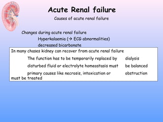 Acute Renal failure
                      Causes of acute renal failure


     Changes during acute renal failure
              Hyperkalaemia ( ECG abnormalities)
             decreased bicarbonate
In many chases kidney can recover from acute renal failure
             elevated urea
             elevated creatinine
        The function has to be temporarily replaced by       dialysis
        disturbed fluiduricelectrolyte homeostasis must
             elevated or acid                                be balanced
             Hypocalcaemia
        primary causes like necrosis, intoxication or        obstruction
             Hyperphoshataemia
must be treated
 