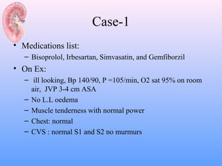 Case-1
• Medications list:
   – Bisoprolol, Irbesartan, Simvasatin, and Gemfiborzil
• On Ex:
   – ill looking, Bp 140/90, P =105/min, O2 sat 95% on room
     air, JVP 3-4 cm ASA
   – No L.L oedema
   – Muscle tenderness with normal power
   – Chest: normal
   – CVS : normal S1 and S2 no murmurs
 