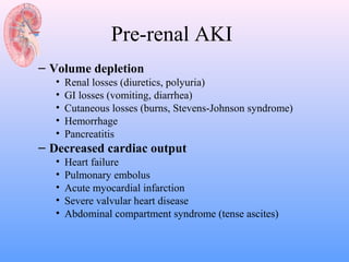 Pre-renal AKI
– Volume depletion
   •   Renal losses (diuretics, polyuria)
   •   GI losses (vomiting, diarrhea)
   •   Cutaneous losses (burns, Stevens-Johnson syndrome)
   •   Hemorrhage
   •   Pancreatitis
– Decreased cardiac output
   •   Heart failure
   •   Pulmonary embolus
   •   Acute myocardial infarction
   •   Severe valvular heart disease
   •   Abdominal compartment syndrome (tense ascites)
 