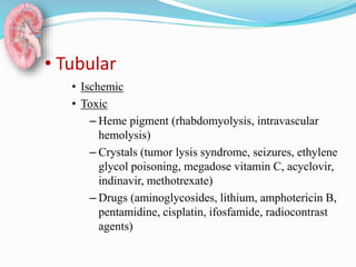 • Tubular
• Ischemic
• Toxic
– Heme pigment (rhabdomyolysis, intravascular
hemolysis)
– Crystals (tumor lysis syndrome, seizures, ethylene
glycol poisoning, megadose vitamin C, acyclovir,
indinavir, methotrexate)
– Drugs (aminoglycosides, lithium, amphotericin B,
pentamidine, cisplatin, ifosfamide, radiocontrast
agents)
 