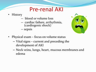 Pre-renal AKI
• History
-- blood or volume loss
-- cardiac failure, arrhythmia,
(cardiogenic shock)
-- sepsis
• Physical exam – focus on volume status
– Vital signs – current and preceding the
development of AKI
– Neck veins, lungs, heart, mucous membranes and
edema
 