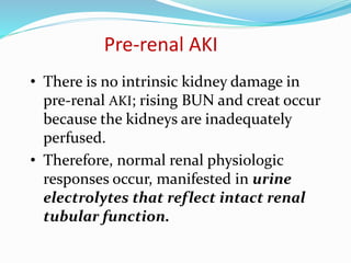 Pre-renal AKI
• There is no intrinsic kidney damage in
pre-renal AKI; rising BUN and creat occur
because the kidneys are inadequately
perfused.
• Therefore, normal renal physiologic
responses occur, manifested in urine
electrolytes that reflect intact renal
tubular function.
 