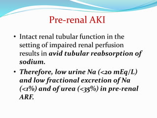 Pre-renal AKI
• Intact renal tubular function in the
setting of impaired renal perfusion
results in avid tubular reabsorption of
sodium.
• Therefore, low urine Na (<20 mEq/L)
and low fractional excretion of Na
(<1%) and of urea (<35%) in pre-renal
ARF.
 