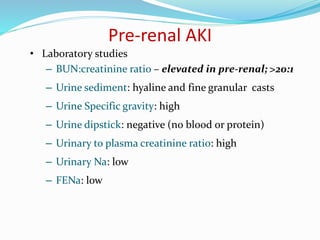 Pre-renal AKI
• Laboratory studies
– BUN:creatinine ratio – elevated in pre-renal; >20:1
– Urine sediment: hyaline and fine granular casts
– Urine Specific gravity: high
– Urine dipstick: negative (no blood or protein)
– Urinary to plasma creatinine ratio: high
– Urinary Na: low
– FENa: low
 