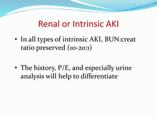 Renal or Intrinsic AKI
• In all types of intrinsic AKI, BUN:creat
ratio preserved (10-20:1)
• The history, P/E, and especially urine
analysis will help to differentiate
 