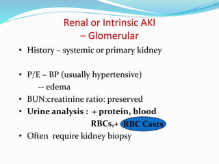 Renal or Intrinsic AKI
– Glomerular
• History – systemic or primary kidney
• P/E – BP (usually hypertensive)
-- edema
• BUN:creatinine ratio: preserved
• Urine analysis : + protein, blood
RBCs,+
• Often require kidney biopsy
RBC Casts
 