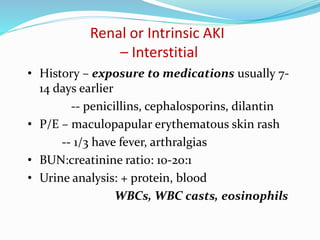 Renal or Intrinsic AKI
– Interstitial
• History – exposure to medications usually 7-
14 days earlier
-- penicillins, cephalosporins, dilantin
• P/E – maculopapular erythematous skin rash
-- 1/3 have fever, arthralgias
• BUN:creatinine ratio: 10-20:1
• Urine analysis: + protein, blood
WBCs, WBC casts, eosinophils
 