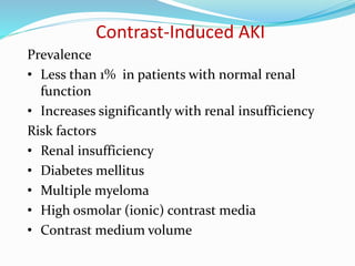 Contrast-Induced AKI
Prevalence
• Less than 1% in patients with normal renal
function
• Increases significantly with renal insufficiency
Risk factors
• Renal insufficiency
• Diabetes mellitus
• Multiple myeloma
• High osmolar (ionic) contrast media
• Contrast medium volume
 