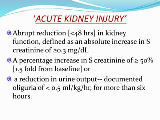 ‘ACUTE KIDNEY INJURY’
Abrupt reduction [<48 hrs] in kidney
function, defined as an absolute increase in S
creatinine of ≥0.3 mg/dL
A percentage increase in S creatinine of ≥ 50%
[1.5 fold from baseline] or
a reduction in urine output-- documented
oliguria of < 0.5 ml/kg/hr, for more than six
hours.
 