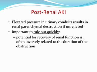 Post-Renal AKI
• Elevated pressure in urinary conduits results in
renal parenchymal destruction if unrelieved
• important to rule out quickly:
– potential for recovery of renal function is
often inversely related to the duration of the
obstruction
 