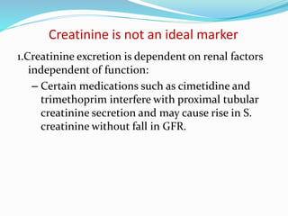 Creatinine is not an ideal marker
1.Creatinine excretion is dependent on renal factors
independent of function:
– Certain medications such as cimetidine and
trimethoprim interfere with proximal tubular
creatinine secretion and may cause rise in S.
creatinine without fall in GFR.
 