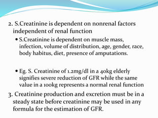 2. S.Creatinine is dependent on nonrenal factors
independent of renal function
 S.Creatinine is dependent on muscle mass,
infection, volume of distribution, age, gender, race,
body habitus, diet, presence of amputations.
 Eg. S. Creatinine of 1.2mg/dl in a 40kg elderly
signifies severe reduction of GFR while the same
value in a 100kg represents a normal renal function
3. Creatinine production and excretion must be in a
steady state before creatinine may be used in any
formula for the estimation of GFR.
 
