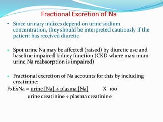 Fractional Excretion of Na
• Since urinary indices depend on urine sodium
concentration, they should be interpreted cautiously if the
patient has received diuretic
 Spot urine Na may be affected (raised) by diuretic use and
baseline impaired kidney function (CKD where maximum
urine Na reabsorption is impaired)
 Fractional excretion of Na accounts for this by including
creatinine:
FxExNa = urine [Na] ÷ plasma [Na] X 100
urine creatinine ÷ plasma creatinine
 