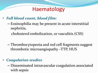 Haematology
• Full blood count, blood film:
– Eosinophilia may be present in acute interstitial
nephritis,
cholesterol embolization, or vasculitis (CSS)
– Thrombocytopenia and red cell fragments suggest
thrombotic microangiopathy –TTP, HUS
• Coagulation studies
– Disseminated intravascular coagulation associated
with sepsis
 