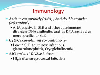 Immunology
 Antinuclear antibody (ANA) , Anti-double stranded
(ds) antibody -
 ANA positive in SLE and other autoimmune
disorders;DNA antibodies anti-ds DNA antibodies
more specific for SLE
 C3 & C4 complement concentrations-
 Low in SLE, acute post infectious
glomerulonephritis, Cryoglobulinemia
 ASO and anti-DNAse B titres
 High after streptococcal infection
 