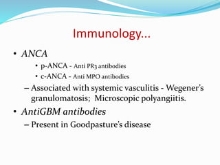 Immunology...
• ANCA
• p-ANCA - Anti PR3 antibodies
• c-ANCA - Anti MPO antibodies
– Associated with systemic vasculitis - Wegener’s
granulomatosis; Microscopic polyangiitis.
• AntiGBM antibodies
– Present in Goodpasture’s disease
 