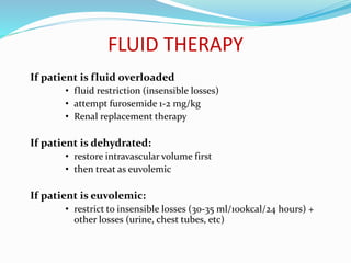 FLUID THERAPY
If patient is fluid overloaded
• fluid restriction (insensible losses)
• attempt furosemide 1-2 mg/kg
• Renal replacement therapy
If patient is dehydrated:
• restore intravascular volume first
• then treat as euvolemic
If patient is euvolemic:
• restrict to insensible losses (30-35 ml/100kcal/24 hours) +
other losses (urine, chest tubes, etc)
 