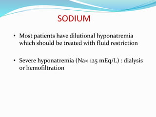 SODIUM
• Most patients have dilutional hyponatremia
which should be treated with fluid restriction
• Severe hyponatremia (Na< 125 mEq/L) : dialysis
or hemofiltration
 