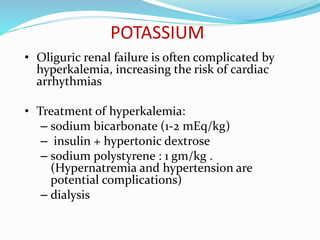 POTASSIUM
• Oliguric renal failure is often complicated by
hyperkalemia, increasing the risk of cardiac
arrhythmias
• Treatment of hyperkalemia:
– sodium bicarbonate (1-2 mEq/kg)
– insulin + hypertonic dextrose
– sodium polystyrene : 1 gm/kg .
(Hypernatremia and hypertension are
potential complications)
– dialysis
 