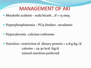 MANAGEMENT OF AKI
 Metabolic acidosis – soda bicarb ., if < 15 meq
 Hyperphosphatemia – PO4 binders –sevalamer
 Hypocalcemia –calcium carbonate
 Nutrition –restriction of dietary protein < 0.8 g/kg /d
calories – 25-30 kcal /kg/d
enteral nutrition preferred
 