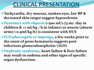 CLINICAL PRESENTATION
Tachycardia, dry mucosa, sunken eyes, low BP &
decreased skin turgor suggest hypovolemia.
Dysentery with oliguria (<500 ml/1.73 m2 /day in
children & <1 ml/kg / h in infants) or anuria (absent
urine/<0.5ml/kg/h) is consistent with HUS
H/O pharyngitis or impetigo, a few weeks prior to
the onset of gross hematuria suggests post-
infectious glomerulonephritis (AGN)
Nephrotic syndrome, heart failure & liver failure
may result in oedema and other signs of specific
organ dysfunction.
 