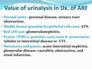 Value of urinalysis in Dx. of ARF
Normal urine : prerenal disease, urinary tract
obstruction.
Muddy brown/granular & epithelial cell casts: ATN.
Red cell cast: glomerulonephritis.
Pyuria (WBCs), granular, waxy casts & proteinuria:
tubular or interstitial disease or UTI.
Hematuria and pyuria: acute interstitial nephritis,
glomerular disease, vasculitis, obstruction, and
renal infarction.
 