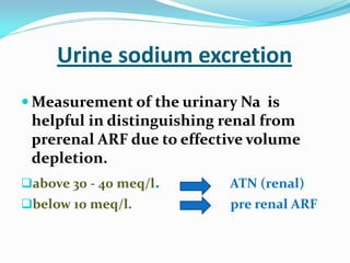 Urine sodium excretion
 Measurement of the urinary Na is
helpful in distinguishing renal from
prerenal ARF due to effective volume
depletion.
above 30 - 40 meq/l. ATN (renal)
below 10 meq/l. pre renal ARF
 