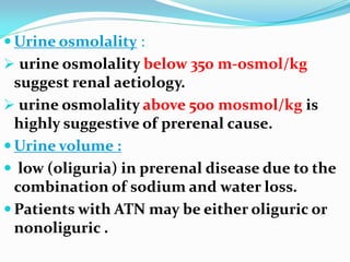  Urine osmolality :
 urine osmolality below 350 m-osmol/kg
suggest renal aetiology.
 urine osmolality above 500 mosmol/kg is
highly suggestive of prerenal cause.
 Urine volume :
 low (oliguria) in prerenal disease due to the
combination of sodium and water loss.
 Patients with ATN may be either oliguric or
nonoliguric .
 