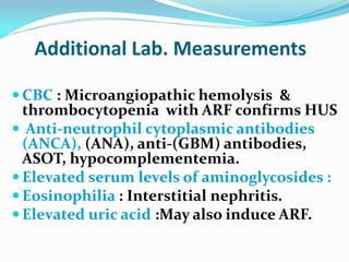 Additional Lab. Measurements
 CBC : Microangiopathic hemolysis &
thrombocytopenia with ARF confirms HUS
 Anti-neutrophil cytoplasmic antibodies
(ANCA), (ANA), anti-(GBM) antibodies,
ASOT, hypocomplementemia.
 Elevated serum levels of aminoglycosides :
 Eosinophilia : Interstitial nephritis.
 Elevated uric acid :May also induce ARF.
 