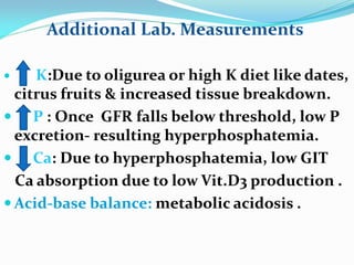  K:Due to oligurea or high K diet like dates,
citrus fruits & increased tissue breakdown.
 P : Once GFR falls below threshold, low P
excretion- resulting hyperphosphatemia.
 Ca: Due to hyperphosphatemia, low GIT
Ca absorption due to low Vit.D3 production .
 Acid-base balance: metabolic acidosis .
Additional Lab. Measurements
 