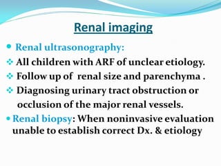Renal imaging
 Renal ultrasonography:
 All children with ARF of unclear etiology.
 Follow up of renal size and parenchyma .
 Diagnosing urinary tract obstruction or
occlusion of the major renal vessels.
 Renal biopsy: When noninvasive evaluation
unable to establish correct Dx. & etiology
 