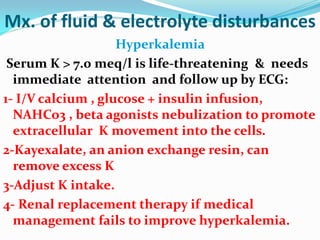 Mx. of fluid & electrolyte disturbances
Hyperkalemia
Serum K > 7.0 meq/l is life-threatening & needs
immediate attention and follow up by ECG:
1- I/V calcium , glucose + insulin infusion,
NAHCo3 , beta agonists nebulization to promote
extracellular K movement into the cells.
2-Kayexalate, an anion exchange resin, can
remove excess K
3-Adjust K intake.
4- Renal replacement therapy if medical
management fails to improve hyperkalemia.
 