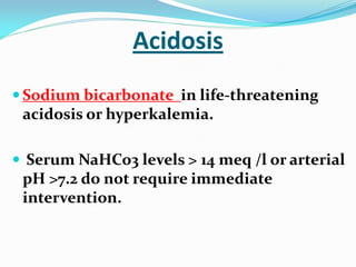 Acidosis
 Sodium bicarbonate in life-threatening
acidosis or hyperkalemia.
 Serum NaHCo3 levels > 14 meq /l or arterial
pH >7.2 do not require immediate
intervention.
 