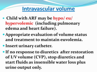 Intravascular volume
 Child with ARF may be hypo/ eu/
hypervolemic (including pulmonary
edema and heart failure).
 Appropriate evaluation of volume status
and treatment to maintain euvolemia.
 Insert urinary catheter.
 If no response to diuretics after restoration
of I/V volume (CVP), stop diuretics and
start fluids as insensible water loss plus
urine output only.
 