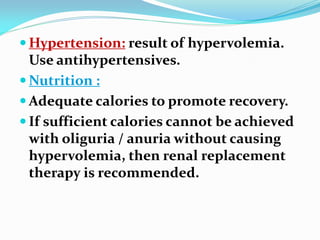  Hypertension: result of hypervolemia.
Use antihypertensives.
 Nutrition :
 Adequate calories to promote recovery.
 If sufficient calories cannot be achieved
with oliguria / anuria without causing
hypervolemia, then renal replacement
therapy is recommended.
 