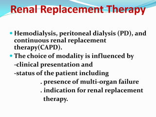 Renal Replacement Therapy
 Hemodialysis, peritoneal dialysis (PD), and
continuous renal replacement
therapy(CAPD).
 The choice of modality is influenced by
-clinical presentation and
-status of the patient including
. presence of multi-organ failure
. indication for renal replacement
therapy.
 