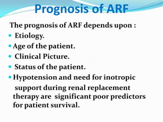 Prognosis of ARF
The prognosis of ARF depends upon :
 Etiology.
 Age of the patient.
 Clinical Picture.
 Status of the patient.
 Hypotension and need for inotropic
support during renal replacement
therapy are significant poor predictors
for patient survival.
 