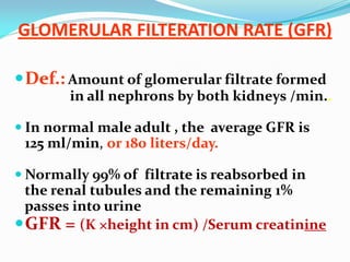 GLOMERULAR FILTERATION RATE (GFR)
Def.: Amount of glomerular filtrate formed
in all nephrons by both kidneys /min..
 In normal male adult , the average GFR is
125 ml/min, or 180 liters/day.
 Normally 99% of filtrate is reabsorbed in
the renal tubules and the remaining 1%
passes into urine
GFR = (K ×height in cm) /Serum creatinine
 
