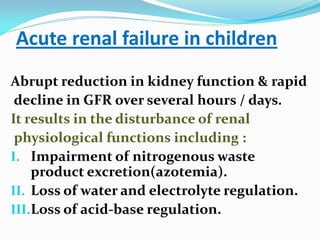 Acute renal failure in children
Abrupt reduction in kidney function & rapid
decline in GFR over several hours / days.
It results in the disturbance of renal
physiological functions including :
I. Impairment of nitrogenous waste
product excretion(azotemia).
II. Loss of water and electrolyte regulation.
III.Loss of acid-base regulation.
 