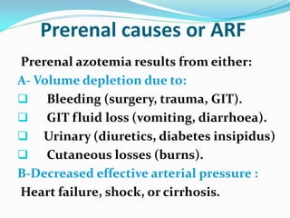 Prerenal causes or ARF
Prerenal azotemia results from either:
A- Volume depletion due to:
 Bleeding (surgery, trauma, GIT).
 GIT fluid loss (vomiting, diarrhoea).
 Urinary (diuretics, diabetes insipidus)
 Cutaneous losses (burns).
B-Decreased effective arterial pressure :
Heart failure, shock, or cirrhosis.
 