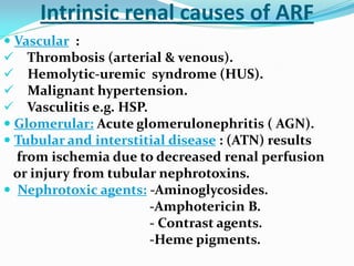 Intrinsic renal causes of ARF
 Vascular :
 Thrombosis (arterial & venous).
 Hemolytic-uremic syndrome (HUS).
 Malignant hypertension.
 Vasculitis e.g. HSP.
 Glomerular: Acute glomerulonephritis ( AGN).
 Tubular and interstitial disease : (ATN) results
from ischemia due to decreased renal perfusion
or injury from tubular nephrotoxins.
 Nephrotoxic agents: -Aminoglycosides.
-Amphotericin B.
- Contrast agents.
-Heme pigments.
 