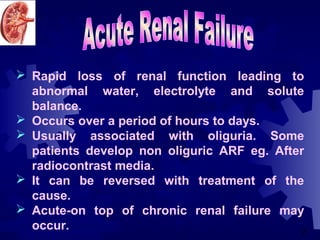  Rapid loss of renal function leading to
  abnormal water, electrolyte and solute
  balance.
 Occurs over a period of hours to days.
 Usually associated with oliguria. Some
  patients develop non oliguric ARF eg. After
  radiocontrast media.
 It can be reversed with treatment of the
  cause.
 Acute-on top of chronic renal failure may
  occur.                                     2
 