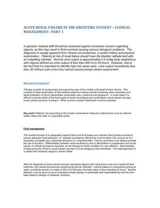 ACUTE RENAL FAILURE IN THE OBSTETRIC PATIENT – CLINICAL
MANAGEMENT: PART 1


In general, medical staff should be cautioned against excessive concern regarding
oliguria, as this may result in fluid overload causing serious iatrogenic problems. The
diagnosis is usually apparent from clinical circumstances, a careful history and physical
examination. Patients at risk of renal failure should have the bladder catheterised with
an indwelling catheter. Normal urine output is approximately 0.5 ml/kg body weight/hour
with oliguria defined as urine output of less than 400 ml in 24 hours. However, due to
the fact that it is important to identify high-risk cases early, urine output consistently less
than 30 ml/hour over a four-hour period should prompt careful assessment.



Management approach

Therapy consists of symptomatic and supportive care of the mother until renal function returns. This
consists of close observation of fluid balance aided by invasive central monitoring when necessary and
serial evaluation of serum electrolytes, particularly urea, creatinine and potassium. In most cases it is
difficult to decide which of the three types of acute renal failure (pre-renal failure, acute tubular necrosis,
acute cortical necrosis) is present. When anuria is present obstruction must be excluded.




Key point: Patients not responding to the simple conservative measures outlined here must be referred
earlier rather than later to a specialist centre.




Fluid management

The central principle is to adequately replace blood and fluid losses and maintain blood pressure levels to
ensure adequate renal perfusion, i.e. maintain euvolaemia. Blood loss must be taken into account as it is
frequently concealed (as in placental abruption) or underestimated. Volume correction must always precede
the use of diuretics. Differentiation between renal insufficiency due to dehydration or hypotension and acute
tubular or cortical necrosis is important, as the therapy for these conditions is very different. Administration
of large amounts of fluid in acute tubular necrosis is more dangerous than beneficial. The initial approach to
a patient who develops oliguria is shown below.




After the diagnosis of acute tubular necrosis (persisting oliguria with rising serum urea and creatinine) fluid
restriction and careful biochemical monitoring should be instituted. Volume balance is achieved by giving an
adult, non-febrile woman an intake of 500 ml of fluid plus the total output of the preceding 24 hours. Specific
attention must be given to serum potassium levels (danger of potentially fatal hyperkalaemia) and the acid-
base balance (danger of metabolic acidosis).
 