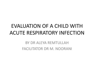 EVALUATION OF A CHILD WITH
ACUTE RESPIRATORY INFECTION
BY DR ALEYA REMTULLAH
FACILITATOR DR M. NOORANI
 